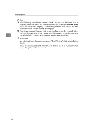 Page 38Installing Options
26
2
Note
❒After finishing installation, you can check User Account Enhance Unit is
properly installed: Print the configuration page from the [List/Test Print]
menu. If it is installed properly, “Accounting Module” will appear for “De-
vice Connection” on the configuration page.
❒If the User Account Enhance Unit is not installed properly, reinstall it fol-
lowing this procedure. If you cannot install it properly even after attempt-
ing reinstallation, contact your sales or service...