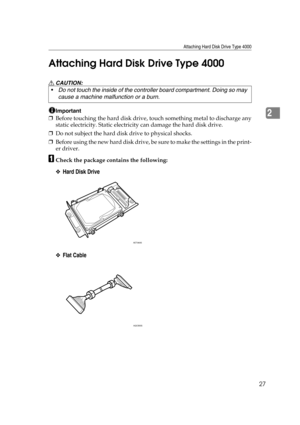 Page 39Attaching Hard Disk Drive Type 4000
27
2 Attaching Hard Disk Drive Type 4000
R CAUTION:
Important
❒Before touching the hard disk drive, touch something metal to discharge any
static electricity. Static electricity can damage the hard disk drive.
❒Do not subject the hard disk drive to physical shocks.
❒Before using the new hard disk drive, be sure to make the settings in the print-
er driver.
ACheck the package contains the following:
❖Hard Disk Drive
❖Flat Cable
Do not touch the inside of the controller...
