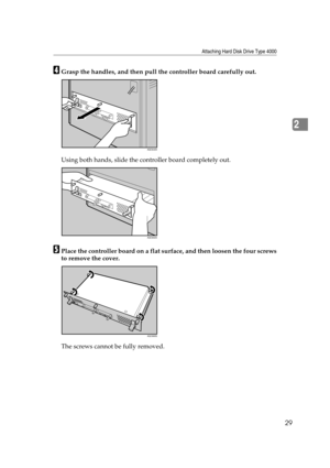 Page 41Attaching Hard Disk Drive Type 4000
29
2
DGrasp the handles, and then pull the controller board carefully out.
Using both hands, slide the controller board completely out.
EPlace the controller board on a flat surface, and then loosen the four screws
to remove the cover.
The screws cannot be fully removed.
AQC640S
AQC650S
AQC660S 