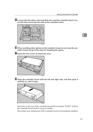 Page 43Attaching Hard Disk Drive Type 4000
31
2
IConnect the flat cable to the hard disk drive and the controller board. Con-
nect the blue end of the flat cable to the controller board.
JWhen installing other options on the controller board, do not close the con-
troller board, but go to the steps for installing the option.
KFasten the four screws to attach the cover.
LAlign the controller board with the left and right rails, and then push it
carefully in, until it stops.
Push only on the area of the...