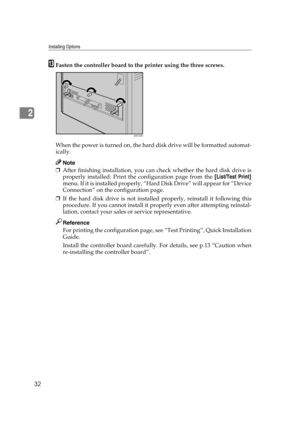 Page 44Installing Options
32
2
MFasten the controller board to the printer using the three screws.
When the power is turned on, the hard disk drive will be formatted automat-
ically.
Note
❒After finishing installation, you can check whether the hard disk drive is
properly installed: Print the configuration page from the [List/Test Print]
menu. If it is installed properly, “Hard Disk Drive” will appear for “Device
Connection” on the configuration page.
❒If the hard disk drive is not installed properly, reinstall...