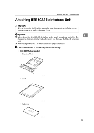 Page 45Attaching IEEE 802.11b Interface Unit
33
2 Attaching IEEE 802.11b Interface Unit
R CAUTION:
Important
❒Before touching the 802.11b interface unit, touch something metal to dis-
charge any static electricity. Static electricity can damage the 802.11b interface
unit.
❒Do not subject the 802.11b interface unit to physical shocks.
ACheck the contents of the package for the following:
❖ IEEE 802.11b Interface Unit 
 Interface Unit
Card
 Antenna Do not touch the inside of the controller board compartment....