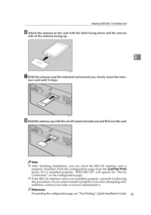 Page 47Attaching IEEE 802.11b Interface Unit
35
2
FAttach the antenna to the card with the label facing down and the uneven
side of the antenna facing up.
GWith the antenna and the indented end toward you, slowly insert the inter-
face card until it stops.
HHold the antenna cap with the cut off corners towards you and fit it over the card.
Note
❒After finishing installation, you can check the 802.11b interface unit is
properly installed: Print the configuration page from the [List/Test Print]
menu. If it is...