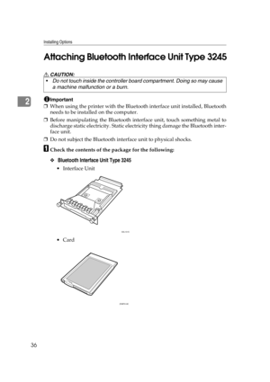 Page 48Installing Options
36
2Attaching Bluetooth Interface Unit Type 3245
R CAUTION:
Important
❒When using the printer with the Bluetooth interface unit installed, Bluetooth
needs to be installed on the computer.
❒Before manipulating the Bluetooth interface unit, touch something metal to
discharge static electricity. Static electricity thing damage the Bluetooth inter-
face unit.
❒Do not subject the Bluetooth interface unit to physical shocks.
ACheck the contents of the package for the following:
❖ Bluetooth...