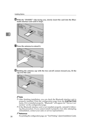 Page 50Installing Options
38
2
FWith the “INSERT” side facing you, slowly insert the card into the Blue-
tooth interface unit until it stops.
GPress the antenna to extend it.
HHolding the antenna cap with the two cut-off corners toward you, fit the
cap over the card.
Note
❒After finishing installation, you can check the Bluetooth interface unit is
properly installed: Print the configuration page from the [List/Test Print]
menu. If it is installed properly, “Bluetooth” will appear for “Device Con-
nection” on...