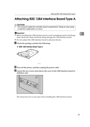 Page 51Attaching IEEE 1284 Interface Board Type A
39
2 Attaching IEEE 1284 Interface Board Type A
R CAUTION:
Important
❒Before handling the 1284 interface board, touch something metal to discharge
static electricity. Static electricity thing damage the 1284 interface board.
❒Do not subject the 1284 interface board to physical shocks.
ACheck the package contains the following:
❖IEEE 1284 Interface Board Type A
BTurn off the power, and then unplug the power cable.
CLoosen the two screws and remove the cover of...
