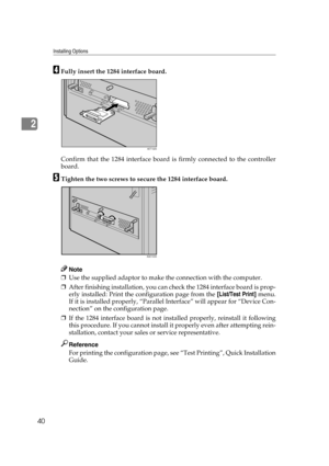 Page 52Installing Options
40
2
DFully insert the 1284 interface board.
Confirm that the 1284 interface board is firmly connected to the controller
board.
ETighten the two screws to secure the 1284 interface board.
Note
❒Use the supplied adaptor to make the connection with the computer.
❒After finishing installation, you can check the 1284 interface board is prop-
erly installed: Print the configuration page from the [List/Test Print] menu.
If it is installed properly, “Parallel Interface” will appear for...
