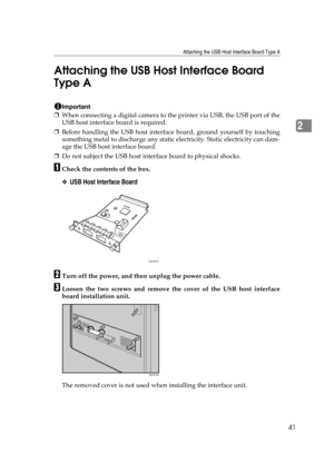 Page 53Attaching the USB Host Interface Board Type A
41
2 Attaching the USB Host Interface Board 
Type A
Important
❒When connecting a digital camera to the printer via USB, the USB port of the
USB host interface board is required.
❒Before handling the USB host interface board, ground yourself by touching
something metal to discharge any static electricity. Static electricity can dam-
age the USB host interface board.
❒Do not subject the USB host interface board to physical shocks.
ACheck the contents of the...