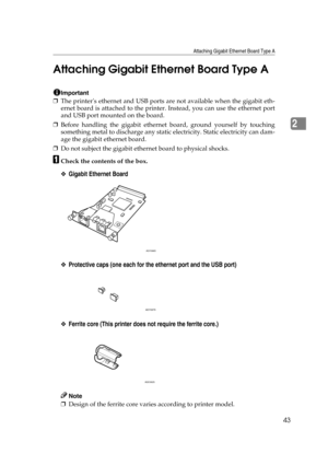 Page 55Attaching Gigabit Ethernet Board Type A
43
2 Attaching Gigabit Ethernet Board Type A
Important
❒The printers ethernet and USB ports are not available when the gigabit eth-
ernet board is attached to the printer. Instead, you can use the ethernet port
and USB port mounted on the board.
❒Before handling the gigabit ethernet board, ground yourself by touching
something metal to discharge any static electricity. Static electricity can dam-
age the gigabit ethernet board.
❒Do not subject the gigabit ethernet...