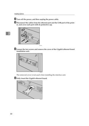 Page 56Installing Options
44
2
BTurn off the power, and then unplug the power cable.
CDisconnect the cables from the ethernet port and the USB port of the print-
er, and cover each port with its protective cap.
DLoosen the two screws and remove the cover of the Gigabit ethernet board
installation unit.
The removed cover is not used when installing the interface unit.
EFully insert the Gigabit ethernet board.
AQC046S
AQC091S
AQC043S 