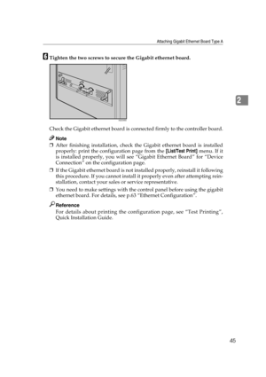Page 57Attaching Gigabit Ethernet Board Type A
45
2
FTighten the two screws to secure the Gigabit ethernet board.
Check the Gigabit ethernet board is connected firmly to the controller board.
Note
❒After finishing installation, check the Gigabit ethernet board is installed
properly: print the configuration page from the [List/Test Print] menu. If it
is installed properly, you will see “Gigabit Ethernet Board” for “Device
Connection” on the configuration page.
❒If the Gigabit ethernet board is not installed...