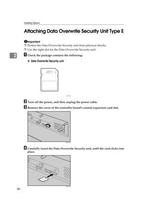 Page 58Installing Options
46
2
Attaching Data Overwrite Security Unit Type E
Important
❒Protect the Data Overwrite Security unit from physical shocks.
❒Use the right slot for the Data Overwrite Security unit.
ACheck the package contains the following:
❖Data Overwrite Security unit
BTurn off the power, and then unplug the power cable.
CRemove the cover of the controller boards central expansion card slot.
DCarefully insert the Data Overwrite Security unit, until the card clicks into
place.
AET104S
AQC105S
AQC106S 