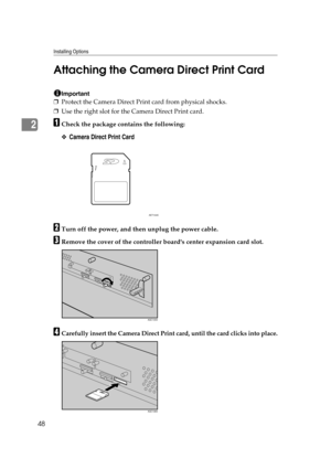 Page 60Installing Options
48
2Attaching the Camera Direct Print Card
Important
❒Protect the Camera Direct Print card from physical shocks.
❒Use the right slot for the Camera Direct Print card.
ACheck the package contains the following:
❖Camera Direct Print Card
BTurn off the power, and then unplug the power cable.
CRemove the cover of the controller boards center expansion card slot.
DCarefully insert the Camera Direct Print card, until the card clicks into place.
AET104S
AQC105S
AQC106S 