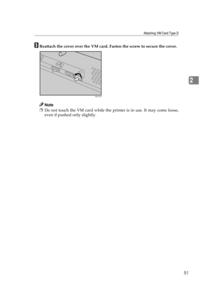 Page 63Attaching VM Card Type D
51
2
EReattach the cover over the VM card. Fasten the screw to secure the cover.
Note
❒Do not touch the VM card while the printer is in use. It may come loose,
even if pushed only slightly.
AQC107S 