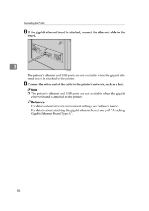Page 68Connecting the Printer
56
3
CIf the gigabit ethernet board is attached, connect the ethernet cable to the
board.
The printers ethernet and USB ports are not available when the gigabit eth-
ernet board is attached to the printer.
DConnect the other end of the cable to the printers network, such as a hub.
Note
❒The printers ethernet and USB ports are not available when the gigabit
ethernet board is attached to the printer.
Reference
For details about network environment settings, see Software Guide.
For...