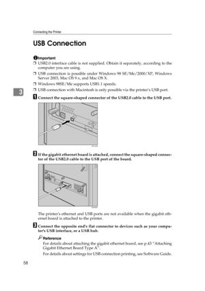 Page 70Connecting the Printer
58
3USB Connection
Important
❒USB2.0 interface cable is not supplied. Obtain it separately, according to the
computer you are using.
❒USB connection is possible under Windows 98 SE/Me/2000/XP, Windows
Server 2003, Mac OS 9.x, and Mac OS X.
❒Windows 98SE/Me supports USB1.1 speeds.
❒USB connection with Macintosh is only possible via the printers USB port. 
AConnect the square-shaped connector of the USB2.0 cable to the USB port.
BIf the gigabit ethernet board is attached, connect the...