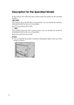 Page 8vi
Description for the Specified Model
In this manual, the following items explain about the printer for the specified
models:
This explains about the 220–240 V model printer. You can identify the model by
checking the label on the rear of the printer.
Read if you purchase this model.
This explains about the 120 V model printer. You can identify the model by
checking the label on the rear of the printer.
Read if you purchase this model.
Note
❒You can identify the printers model by checking the label on...