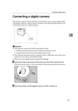 Page 71Connecting a digital camera
59
3 Connecting a digital camera
This printer supports direct printing, which allows you to print images taken
with digital cameras without using a computer. The following describes how to
connect the printer to a digital camera.
Important
❒This function requires the following optional units:
 USB Host Interface Board Type A (Optional Interface Unit)
 Camera Direct Print Card Type B (Expansion Card)
❒The USB host interface board is supplied with a USB cable and a hook onto...