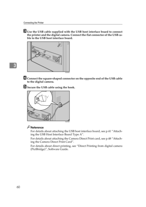 Page 72Connecting the Printer
60
3
CUse the USB cable supplied with the USB host interface board to connect
the printer and the digital camera. Connect the flat connector of the USB ca-
ble to the USB host interface board.
DConnect the square-shaped connector on the opposite end of the USB cable
to the digital camera.
ESecure the USB cable using the hook.
Reference
For details about attaching the USB host interface board, see p.41 “Attach-
ing the USB Host Interface Board Type A”.
For details about attaching...