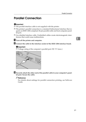 Page 73Parallel Connection
61
3 Parallel Connection
Important
❒The parallel interface cable is not supplied with the printer.
❒The printers parallel connection is a standard bidirectional interface that re-
quires an IEEE 1284-compliant 36-pin parallel cable and host computer paral-
lel port.
❒Use shielded interface cable. Unshielded cables create electromagnetic inter-
ference that could cause malfunctions.
ATurn off the printer and computer.
BConnect the cable to the interface socket of the IEEE 1284...