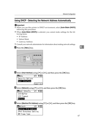 Page 79Ethernet Configuration
67
4
Using DHCP - Detecting the Network Address Automatically
Important
❒When you use this printer in DHCP environment, select [Auto-Obtain (DHCP)]
following this procedure.
❒When [Auto-Obtain (DHCP)] is selected, you cannot make settings for the fol-
lowing items:
 IP Address
Subnet Mask
 Gateway Address
❒Consult your network administrator for information about making network settings.
APress the {Menu} key.
BSelect [Host Interface] using {T} or {U}, and then press the {OK}...