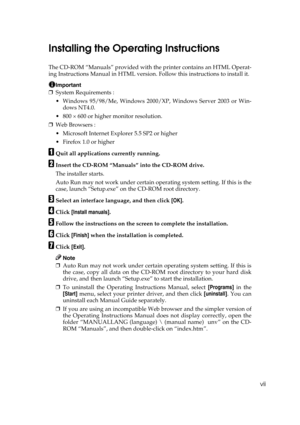 Page 9vii
Installing the Operating Instructions
The CD-ROM “Manuals” provided with the printer contains an HTML Operat-
ing Instructions Manual in HTML version. Follow this instructions to install it.
Important
❒System Requirements :
 Windows 95/98/Me, Windows 2000/XP, Windows Server 2003 or Win-
dows NT4.0.
 800 × 600 or higher monitor resolution.
❒Web Browsers :
 Microsoft Internet Explorer 5.5 SP2 or higher
 Firefox 1.0 or higher
AQuit all applications currently running.
BInsert the CD-ROM “Manuals”...
