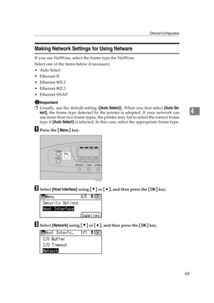 Page 81Ethernet Configuration
69
4
Making Network Settings for Using Netware
If you use NetWare, select the frame type for NetWare.
Select one of the items below if necessary.
Auto Select
Ethernet II
 Ethernet 802.2
 Ethernet 802.3
 Ethernet SNAP
Important
❒Usually, use the default setting ([Auto Select]). When you first select [Auto Se-
lect], the frame type detected by the printer is adopted. If your network can
use more than two frame types, the printer may fail to select the correct frame
type if [Auto...