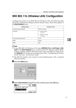 Page 83IEEE 802.11b (Wireless LAN) Configuration
71
4 IEEE 802.11b (Wireless LAN) Configuration
Configure the printer to use IEEE 802.11b (Wireless LAN). The following table
shows the control panel settings and their default values. These items appear in
the [Host Interface] menu.
Note
❒To use IEEE 802.11b (Wireless LAN), select [IEEE 802.11b] for [LAN Type] in [Net-
work] in the [Host Interface] menu, and then set the IP Address, Subnet Mask,
Gateway Address, DHCP, Network Frame Type, and Effective Protocol...