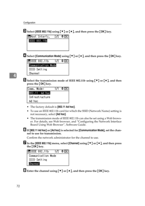 Page 84Configuration
72
4
CSelect [IEEE 802.11b] using {T} or {U}, and then press the {OK} key.
DSelect [Communication Mode] using {T} or {U}, and then press the {OK} key.
ESelect the transmission mode of IEEE 802.11b using {T} or {U}, and then
press the {OK} key.
The factory default is [802.11 Ad hoc].
 To use an IEEE 802.11b card for which the SSID (Network Name) setting is
not necessary, select [Ad hoc].
 The transmission mode of IEEE 802.11b can also be set using a Web brows-
er. For details, see Web...