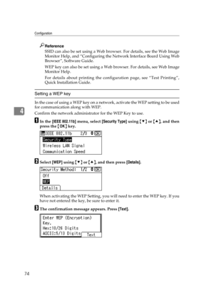 Page 86Configuration
74
4
Reference
SSID can also be set using a Web browser. For details, see the Web Image
Monitor Help, and “Configuring the Network Interface Board Using Web
Browser”, Software Guide.
WEP key can also be set using a Web browser. For details, see Web Image
Monitor Help.
For details about printing the configuration page, see “Test Printing”,
Quick Installation Guide.
Setting a WEP key
In the case of using a WEP key on a network, activate the WEP setting to be used
for communication along with...