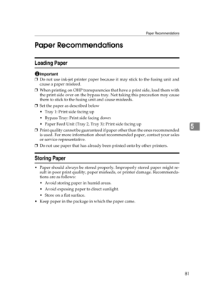 Page 93Paper Recommendations
81
5 Paper Recommendations
Loading Paper
Important
❒Do not use ink-jet printer paper because it may stick to the fusing unit and
cause a paper misfeed.
❒When printing on OHP transparencies that have a print side, load them with
the print side over on the bypass tray. Not taking this precaution may cause
them to stick to the fusing unit and cause misfeeds.
❒Set the paper as described below
 Tray 1: Print side facing up
 Bypass Tray: Print side facing down
 Paper Feed Unit (Tray 2,...