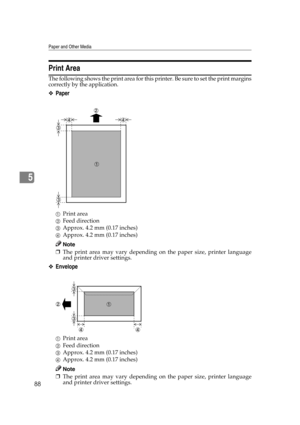 Page 100Paper and Other Media
88
5
Print Area
The following shows the print area for this printer. Be sure to set the print margins
correctly by the application.
❖Paper
APrint area
BFeed direction
CApprox. 4.2 mm (0.17 inches)
DApprox. 4.2 mm (0.17 inches)
Note
❒The print area may vary depending on the paper size, printer language
and printer driver settings.
❖Envelope
APrint area
BFeed direction
CApprox. 4.2 mm (0.17 inches)
DApprox. 4.2 mm (0.17 inches)
Note
❒The print area may vary depending on the paper...