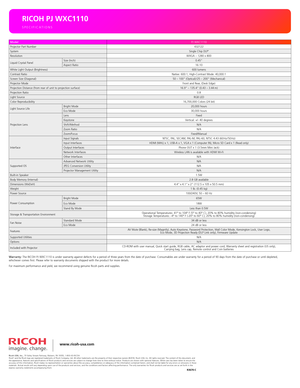 Page 4www.ricoh-usa.com
SPECIFICATIONS
RICOH PJ WXC1110
Warranty: The RICOH PJ WXC1110 is under warranty against defects for a period of \
three years from the date of purchase. Consumables are under warranty for a period of 90 days from the date of purchase or until depleted,  whichever comes first. Please refer to warranty documents shipped with the product for more details.
For maximum performance and yield, we recommend using genuine Ricoh parts and supplies.
ModelPJ WXC1110Projector Part...
