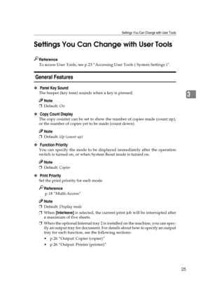 Page 31Settings You Can Change with User Tools
25
3 Settings You Can Change with User Tools
Reference
To access User Tools, see p.23 “Accessing User Tools ( System Settings )”.
 General Features 
❖ Panel Key Sound 
The beeper (key tone) sounds when a key is pressed.
Note
❒Default: On 
❖ Copy Count Display 
The copy counter can be set to show the number of copies made (count up),
or the number of copies yet to be made (count down).
Note
❒Default: Up (count up) 
❖ Function Priority 
You can specify the mode to be...