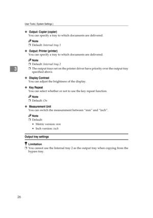 Page 32User Tools ( System Settings )
26
3
❖ Output: Copier (copier)
You can specify a tray to which documents are delivered.
Note
❒Default: Internal tray 1 
❖ Output: Printer (printer)
You can specify a tray to which documents are delivered.
Note
❒Default: Internal tray 2 
❒The output trays set on the printer driver have priority over the output tray
specified above.
❖ Display Contrast 
You can adjust the brightness of the display.
❖ Key Repeat 
You can select whether or not to use the key repeat function....