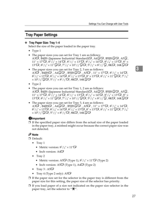 Page 33Settings You Can Change with User Tools
27
3
 Tray Paper Settings 
❖ Tray Paper Size: Tray 1–4
Select the size of the paper loaded in the paper tray.
Type 1
 The paper sizes you can set for Tray 1 are as follows:
A3L, B4JIS (Japanese Industrial Standard)L, A4KL, B5JISKL, A5K,
11 × 17L, 8
1/2 × 14L, 81/2 × 13L, 81/4 × 14L, 81/4 × 13L, 8 ×
13L, 81/2 × 11KL, 71/4 × 101/2KL, 51/2 × 81/2K, 8KL, 16KKL
 The paper sizes you can set for Tray 2, 3 are as follows:
A3L , B4JISL , A4KL , B5JISKL , A5L , 11 × 17L,...