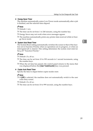 Page 35Settings You Can Change with User Tools
29
3
❖ Energy Saver Timer 
The machine automatically enters Low Power mode automatically after a job
is finished, and the selected time elapsed.
Note
❒Default: 1 min. 
❒The time can be set from 1 to 240 minutes, using the number key.
❒Energy Saver may not work when error messages appear.
❒The machine automatically prints any printer data received while in Ener-
gy Saver mode.
❖ System Auto Reset Timer 
The System Reset setting automatically switches the screen to...