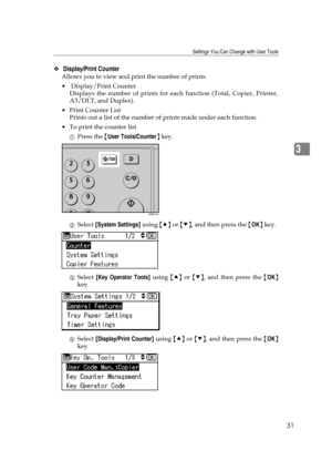 Page 37Settings You Can Change with User Tools
31
3
❖ Display/Print Counter 
Allows you to view and print the number of prints.
 Display/Print Counter 
Displays the number of prints for each function (Total, Copier, Printer,
A3/DLT, and Duplex).
Print Counter List
Prints out a list of the number of prints made under each function.
 To print the counter list
APress the {User Tools/Counter} key.
BSelect [System Settings] using {U} or {T}, and then press the {OK} key.
CSelect [Key Operator Tools] using {U} or...