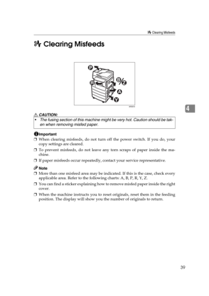 Page 45x Clearing Misfeeds
39
4 x Clearing Misfeeds
R CAUTION:
Important
❒When clearing misfeeds, do not turn off the power switch. If you do, your
copy settings are cleared.
❒To prevent misfeeds, do not leave any torn scraps of paper inside the ma-
chine.
❒If paper misfeeds occur repeatedly, contact your service representative.
Note
❒More than one misfeed area may be indicated. If this is the case, check every
applicable area. Refer to the following charts: A, B, P, R, Y, Z.
❒You can find a sticker explaining...
