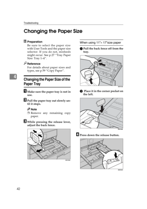 Page 48Troubleshooting
42
4Changing the Paper Size
Preparation
Be sure to select the paper size
with User Tools and the paper size
selector. If you do not, misfeeds
might occur. See p.27 “Tray Paper
Size: Tray 1–4”.
Reference
For details about paper sizes and
types, see p.59 “Copy Paper”.
Changing the Paper Size of the 
Paper Tray
AMake sure the paper tray is not in
use.
BPull the paper tray out slowly un-
til it stops.
Note
❒Remove any remaining copy
paper.
CWhile pressing the release lever,
adjust the back...