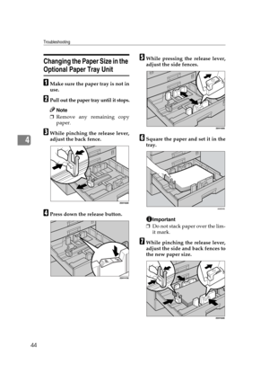 Page 50Troubleshooting
44
4
Changing the Paper Size in the 
Optional Paper Tray Unit
AMake sure the paper tray is not in
use.
BPull out the paper tray until it stops.
Note
❒Remove any remaining copy
paper.
CWhile pinching the release lever,
adjust the back fence.
DPress down the release button.
EWhile pressing the release lever,
adjust the side fences.
FSquare the paper and set it in the
tray.
Important
❒Do not stack paper over the lim-
it mark.
GWhile pinching the release lever,
adjust the side and back fences...