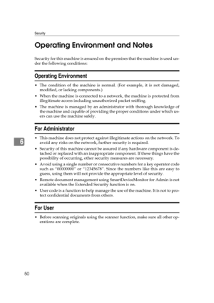 Page 56Security
50
6Operating Environment and Notes
Security for this machine is assured on the premises that the machine is used un-
der the following conditions:
Operating Environment
 The condition of the machine is normal. (For example, it is not damaged,
modified, or lacking components.)
 When the machine is connected to a network, the machine is protected from
illegitimate access including unauthorized packet sniffing.
 The machine is managed by an administrator with thorough knowledge of
the machine...