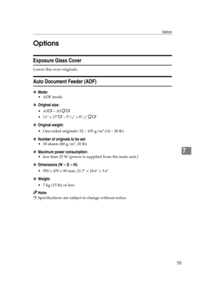 Page 61Options
55
7 Options
Exposure Glass Cover
Lower this over originals.
Auto Document Feeder (ADF)
❖Mode:
ADF mode
❖Original size:
A3L – A5KL
 11 × 17L – 5
1/2 × 81/2KL
❖Original weight:
 One-sided originals: 52 – 105 g/m2 (14 – 28 lb)
❖Number of originals to be set:
 30 sheets (80 g/m2, 20 lb)
❖Maximum power consumption:
 less than 25 W (power is supplied from the main unit.)
❖Dimensions (W × D × H):
 550 × 470 × 90 mm, 21.7 × 18.6 × 3.6
❖Weight:
 7 kg (15 lb) or less
Note
❒Specifications are...