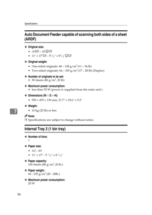 Page 62Specifications
56
7
Auto Document Feeder capable of scanning both sides of a sheet 
(ARDF)
❖Original size:
A3 L – A5 KL
 11  × 17 L – 5
1/2 × 81/2KL
❖ Original weight:
 One-sided originals: 40 – 128 g/m2 (11 – 34 lb)
  Two-sided originals: 64  – 105  g/m
2 (17 – 28 lb)  (Duplex)
❖ Number of originals to be set:
 50 sheets (80 g/m2, 20 lb)
❖Maximum power consumption:
 less than 50 W (power is su pplied from the main unit.)
❖Dimensions (W  × D  × H):
  550  × 470  × 130 mm, 21.7  × 18.6  × 5.2
❖...