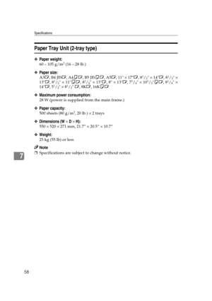 Page 64Specifications
58
7
Paper Tray Unit (2-tray type)
❖Paper weight:
60 – 105 g/m2 (16 – 28 lb.)
❖Paper size:
A3L, B4 JISL, A4KL, B5 JISKL, A5L, 11 × 17L, 81/2 × 14L, 81/2 ×
13L, 81/2 × 11KL, 81/4 × 13L, 8 × 13L, 71/4 × 101/2KL, 81/4 ×
14L, 51/2 × 81/2 L, 8KL, 16KKL
❖Maximum power consumption:
28 W (power is supplied from the main frame.)
❖Paper capacity:
500 sheets (80 g/m2, 20 lb.) × 2 trays
❖Dimensions (W × D × H):
550 × 520 × 271 mm, 21.7” × 20.5” × 10.7”
❖Weight:
25 kg (55 lb) or less
Note...