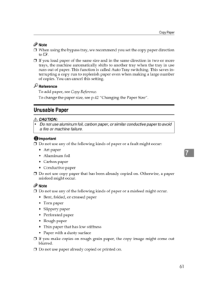 Page 67Copy Paper
61
7
Note
❒When using the bypass tray, we recommend you set the copy paper direction
to L.
❒If you load paper of the same size and in the same direction in two or more
trays, the machine automatically shifts to another tray when the tray in use
runs out of paper. This function is called Auto Tray switching. This saves in-
terrupting a copy run to replenish paper even when making a large number
of copies. You can cancel this setting.
Reference
To add paper, see Copy Reference. 
To change the...