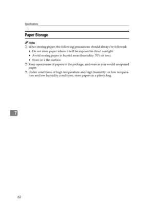 Page 68Specifications
62
7
Paper Storage
Note
❒When storing paper, the following precautions should always be followed:
 Do not store paper where it will be exposed to direct sunlight.
 Avoid storing paper in humid areas (humidity: 70% or less).
 Store on a flat surface.
❒Keep open reams of papers in the package, and store as you would unopened
paper.
❒Under conditions of high temperature and high humidity, or low tempera-
ture and low humidity conditions, store papers in a plastic bag. 