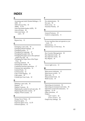 Page 6963
INDEX
A
Accessing user tools ( System Settings ),   23
ADF
,   13
AOF (Always On)
,   32
ARDF
,   13, 56
Auto Document feeder (ADF)
,   55
Auto off timer
,   28
Auto reset timer
,   29
copier
,   29
B
Bypass tray,   12
C
Changing a user code,   34
Changing default settings
,   23
Changing modes
,   17
Changing the language
,   47
Changing the paper size
,   42
Changing the paper size in the optional 
paper tray unit
,   44
Changing the Paper Size of the Paper 
Tray
,   42
Clearing misfeeds
,   39...