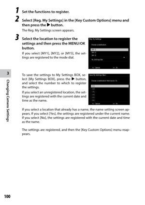 Page 1023
Changing Camera Settings
100
1 Set the functions to register.
2 Select [Reg. My Settings] in the [Key Custom Options] menu and 
then press the $ button.
The Reg. My Settings screen appears.
3 Select the location to register the 
settings and then press the MENU/OK 
button.
If	you	 select	 [MY1],	 [MY2],	or	[MY3],	 the	set-
tings are registered to the mode dial.
To save the settings to My Settings BOX, se -
lect [My Settings BOX], press the  $ button, 
and select the number to which to register 
the...