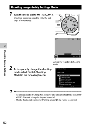 Page 1043
Changing Camera Settings
102
Shooting Images in My Settings Mode
1 Turn the mode dial to MY1/MY2/MY3.
Shooting becomes possible with the set-
tings of My Settings.
2 To temporarily change the shooting 
mode, select [Switch Shooting 
Mode] in the [Shooting] menu.
 Note  ------------------------------------------------------------------------\
-----------------------------------
•	 The	settings	 changed	 in	My	 Settings	 Mode	are	restored	 to	the	 settings	 registered	 for	the	 original	 MY1/
MY2/MY3	if...